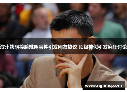 滨州姚明撞脸姚明事件引发网友热议 顶级神似引发疯狂讨论