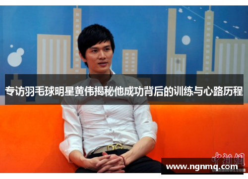 专访羽毛球明星黄伟揭秘他成功背后的训练与心路历程
