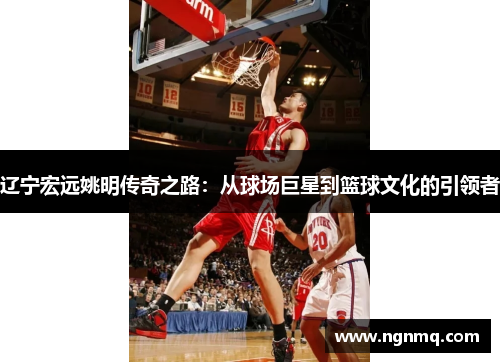 辽宁宏远姚明传奇之路：从球场巨星到篮球文化的引领者