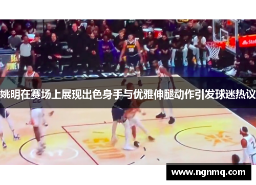 姚明在赛场上展现出色身手与优雅伸腿动作引发球迷热议