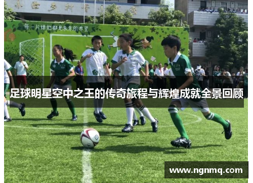 足球明星空中之王的传奇旅程与辉煌成就全景回顾